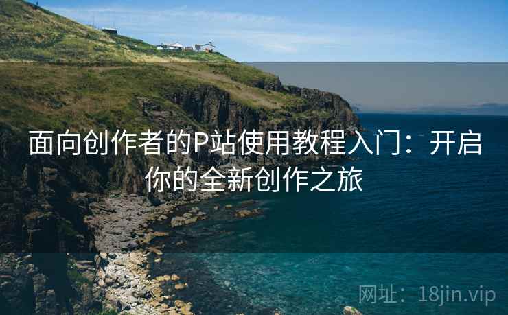 面向创作者的P站使用教程入门：开启你的全新创作之旅