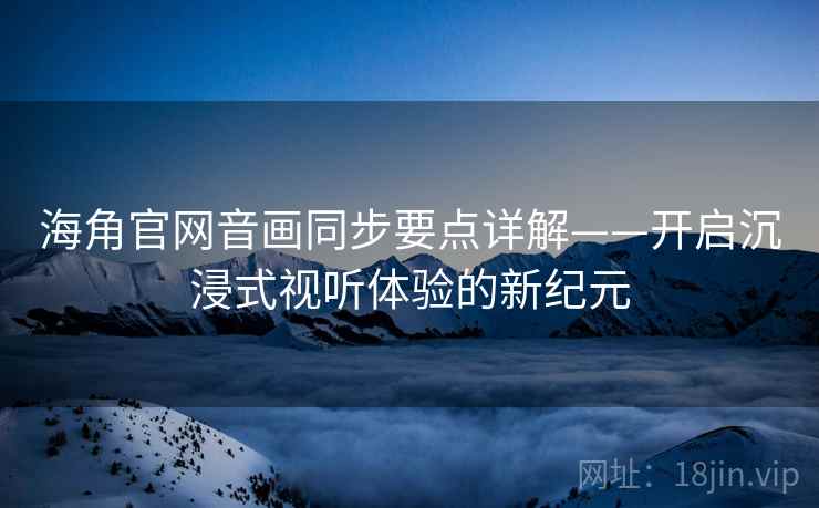 海角官网音画同步要点详解——开启沉浸式视听体验的新纪元