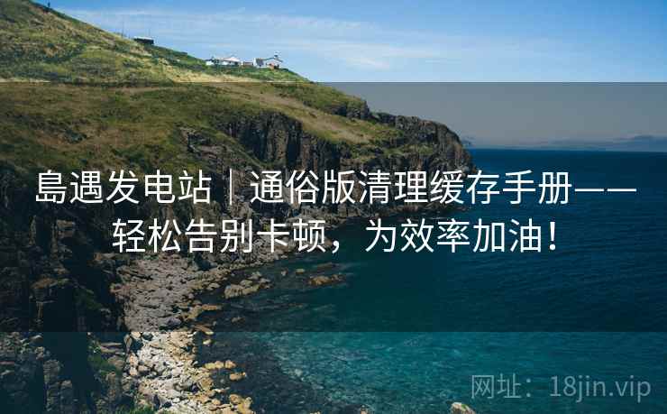 島遇发电站｜通俗版清理缓存手册——轻松告别卡顿，为效率加油！