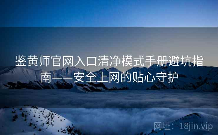 鉴黄师官网入口清净模式手册避坑指南——安全上网的贴心守护