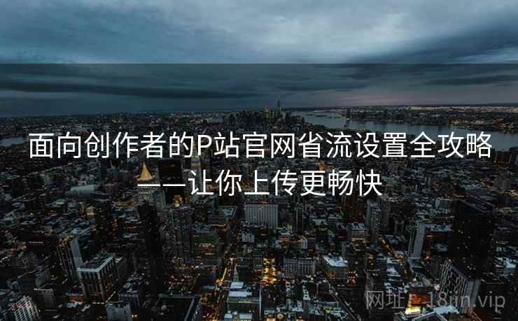 面向创作者的P站官网省流设置全攻略——让你上传更畅快