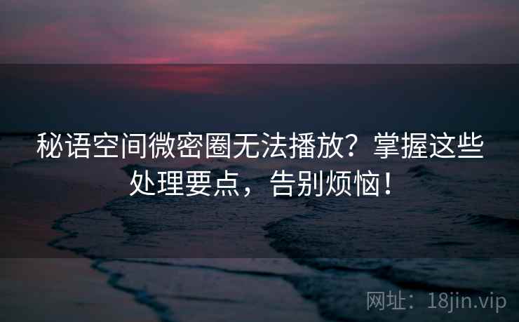 秘语空间微密圈无法播放？掌握这些处理要点，告别烦恼！