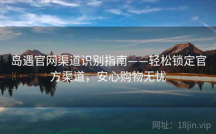 岛遇官网渠道识别指南——轻松锁定官方渠道，安心购物无忧