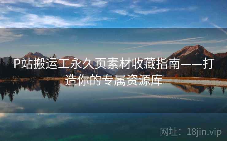 P站搬运工永久页素材收藏指南——打造你的专属资源库