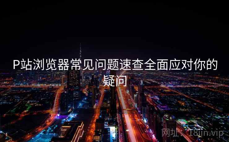 P站浏览器常见问题速查全面应对你的疑问