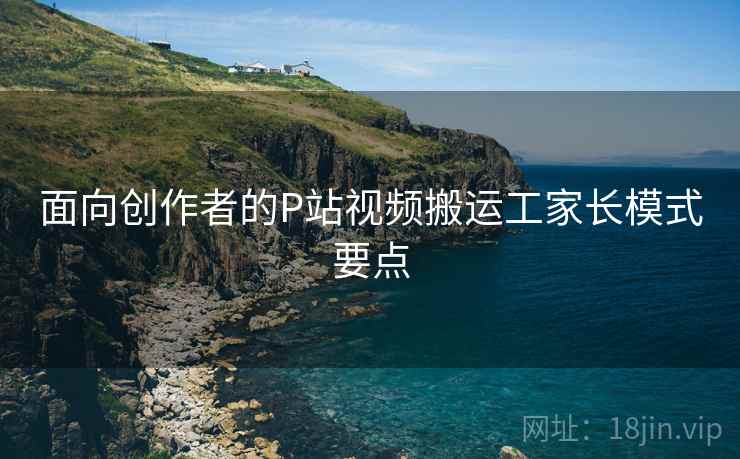 面向创作者的P站视频搬运工家长模式要点