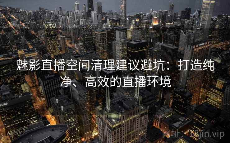 魅影直播空间清理建议避坑:打造纯净、高效的直播环境 魅影直播空间清理建议避坑:打造纯净、高效的直播环境