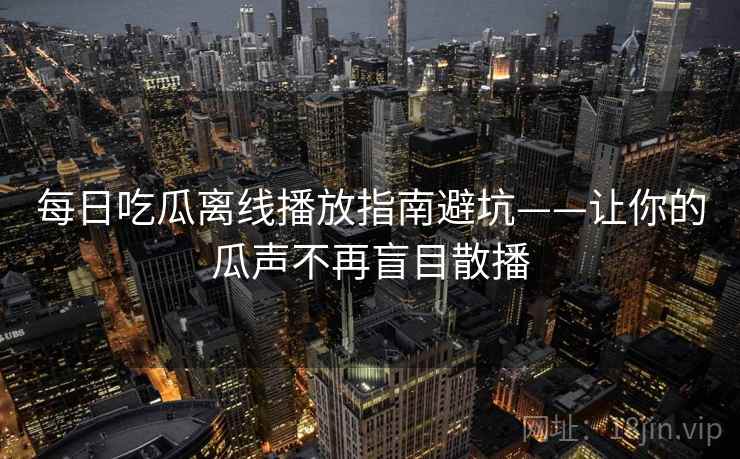 每日吃瓜离线播放指南避坑——让你的瓜声不再盲目散播