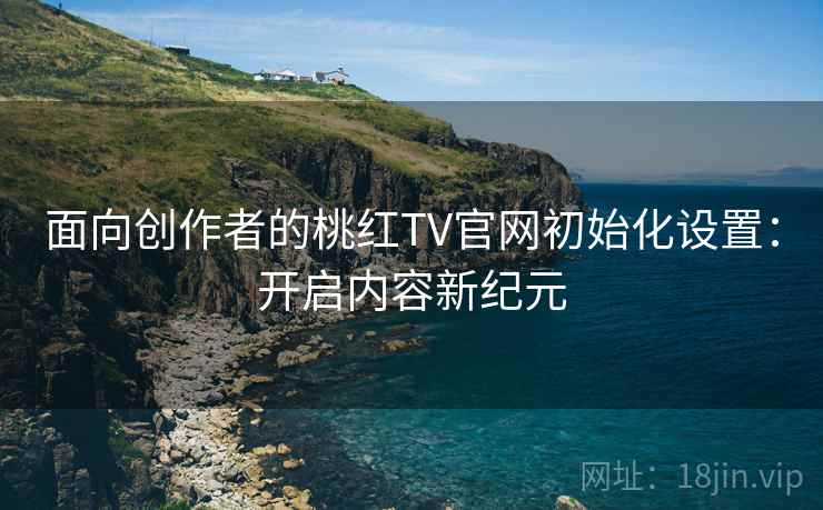 面向创作者的桃红TV官网初始化设置:开启内容新纪元 面向创作者的桃红TV官网初始化设置:开启内容新纪元
